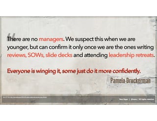 Russ Unger | @russu | GE Capital Americas
Therearenomanagers.Wesuspect this whenwe are
younger,butcanconfirmitonlyonce wearetheoneswriting
reviews,SOWs,slide decksandattendingleadershipretreats.
Everyoneiswingingit,some just do it moreconfidently.Everyoneiswingingit,some just do it moreconfidently.
Source: NY Times: http://www.nytimes.com/2014/03/01/opinion/sunday/what-you-learn-in-your-40s.html
“
Pamela Druckerman
 