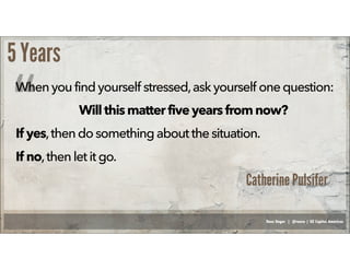 Russ Unger | @russu | GE Capital Americas
5 Years
When youfindyourself stressed,ask yourself onequestion:
Willthismatterfiveyears fromnow?
If yes,thendo something aboutthe situation.
If no,then letit go.
“
Catherine Pulsifer
 
