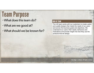 Russ Unger | @russu | GE Capital Americas
Team Purpose
• Whatdoesthisteamdo?
• Whatarewegoodat?
• Whatshouldwebeknownfor?
The UX team works with our customers to create useful
and usable designs that meets the needs of our users
and serves the business goals and objectives. We
understand our users--their needs, behaviors and
motivations and provide insight into how they use the
products that we design.
OUR UX TEAM
 