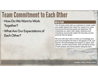 Russ Unger | @russu | GE Capital Americas
Team Commitment to Each Other
• HowDoWeWanttoWork
Together?
• WhatAreOurExpectationsof
EachOther?
The UX team works with our customers to create useful
and usable designs that meets the needs of our users
and serves the business goals and objectives. We
understand our users--their needs, behaviors and
motivations and provide insight into how they use the
products that we design.
We work with each other to share our knowledge and
grow and strengthen the team in all aspects of UX, and
beyond. We acknowledge and respect our peers, their
opinions, and the value of their work and will be critical
of work product, but not the person doing the work.
OUR UX TEAM
 