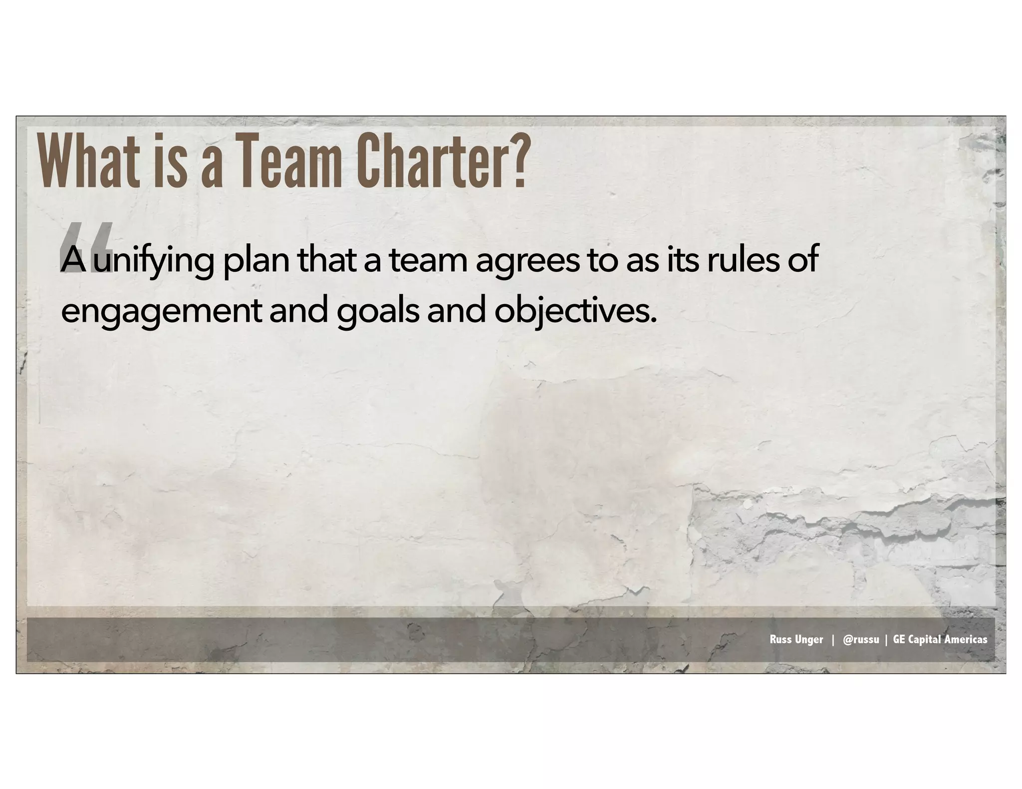 Russ Unger | @russu | GE Capital Americas
What is a Team Charter?
Aunifying planthat a team agreestoasitsrulesof
engagementandgoals andobjectives.
“
 