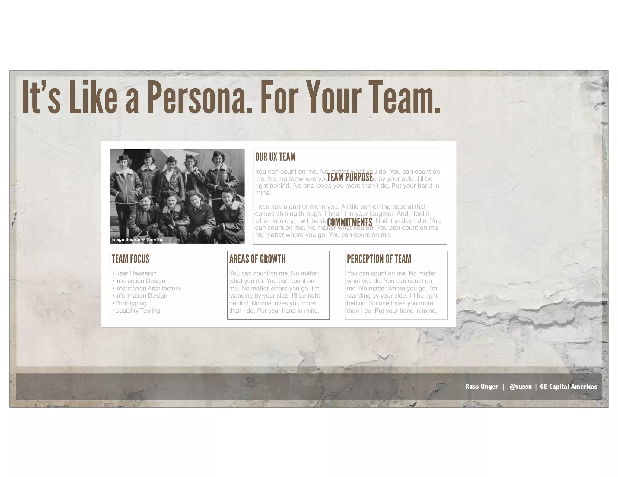 Russ Unger | @russu | GE Capital Americas
OUR UX TEAM
You can count on me. No matter what you do. You can count on
me. No matter where you go. I'm standing by your side. I'll be
right behind. No one loves you more than I do, Put your hand in
mine.
I can see a part of me in you. A little something special that
comes shining through. I hear it in your laughter, And I feel it
when you cry, I will be right there for you, Until the day I die. You
can count on me. No matter what you do. You can count on me.
No matter where you go. You can count on me.
TEAM PURPOSE
COMMITMENTS
TEAM FOCUS
•User Research
•Interaction Design
•Information Architecture
•Information Design
•Prototyping
•Usability Testing
AREAS OF GROWTH
You can count on me. No matter
what you do. You can count on
me. No matter where you go. I'm
standing by your side. I'll be right
behind. No one loves you more
than I do, Put your hand in mine.
PERCEPTION OF TEAM
You can count on me. No matter
what you do. You can count on
me. No matter where you go. I'm
standing by your side. I'll be right
behind. No one loves you more
than I do, Put your hand in mine.
Image Source © Time Inc.
It’s Like a Persona. For Your Team.
 