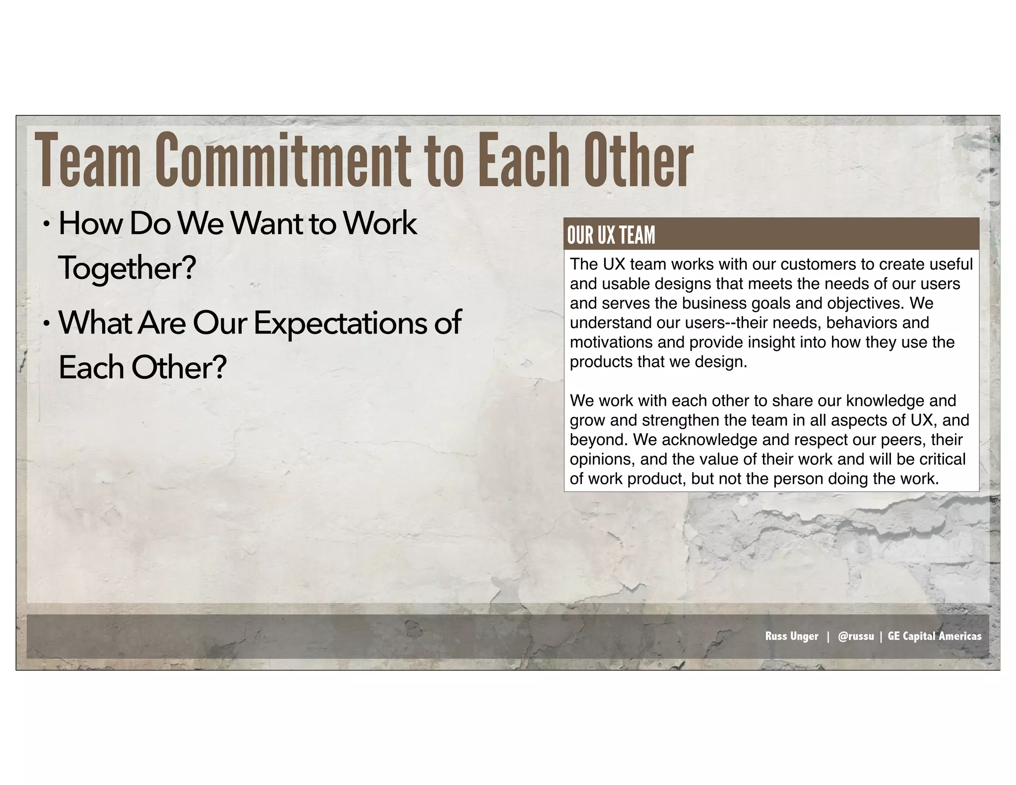 Russ Unger | @russu | GE Capital Americas
Team Commitment to Each Other
• HowDoWeWanttoWork
Together?
• WhatAreOurExpectationsof
EachOther?
The UX team works with our customers to create useful
and usable designs that meets the needs of our users
and serves the business goals and objectives. We
understand our users--their needs, behaviors and
motivations and provide insight into how they use the
products that we design.
We work with each other to share our knowledge and
grow and strengthen the team in all aspects of UX, and
beyond. We acknowledge and respect our peers, their
opinions, and the value of their work and will be critical
of work product, but not the person doing the work.
OUR UX TEAM
 