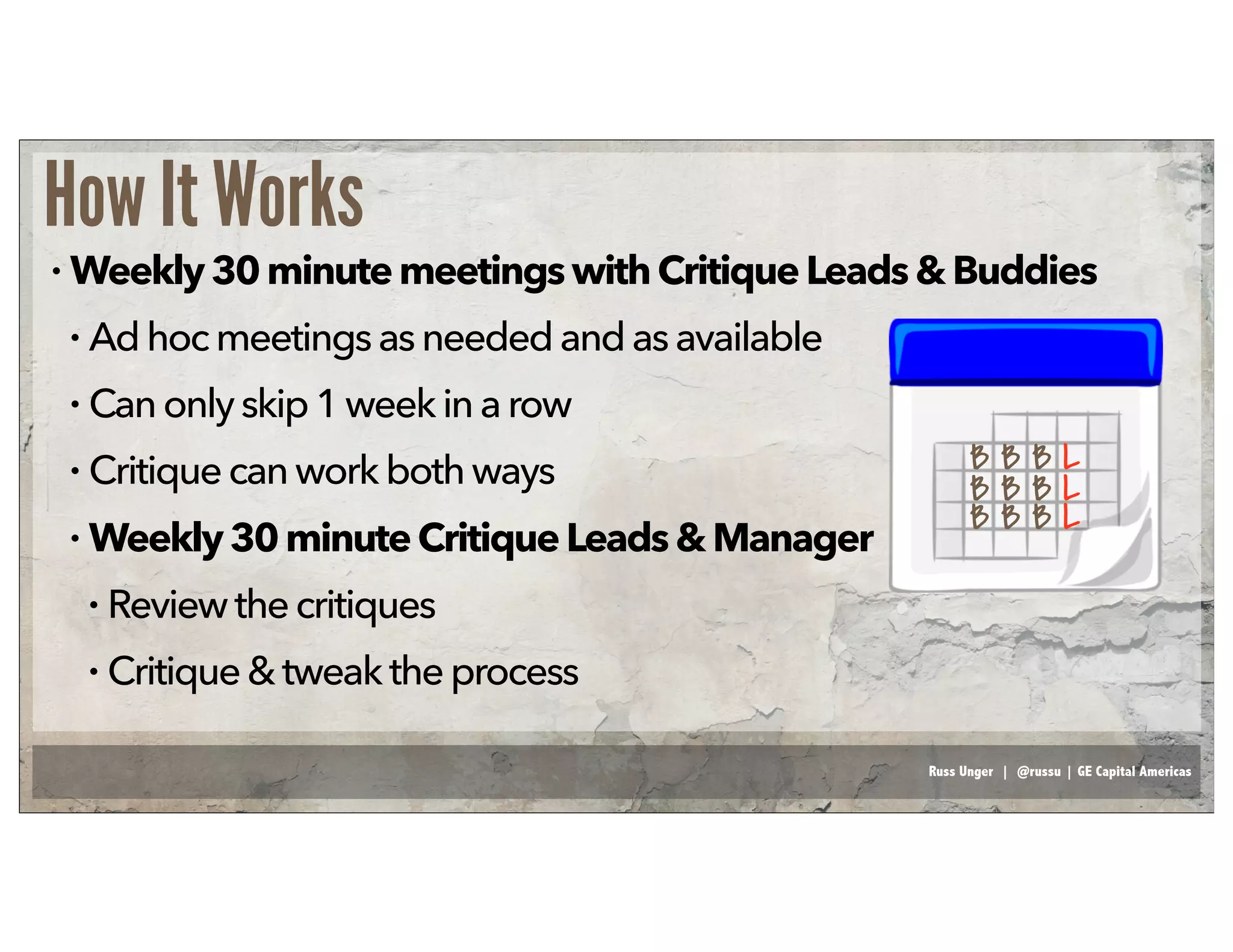 Russ Unger | @russu | GE Capital Americas
How It Works
• Weekly30minutemeetingswithCritique Leads& Buddies
• Adhocmeetingsasneeded andas available
• Canonlyskip1week in a row
• Critiquecanworkboth ways
• Weekly30minuteCritiqueLeads& Manager
• Reviewthecritiques
• Critique&tweakthe process
B B B L
B B B L
B B B L
 