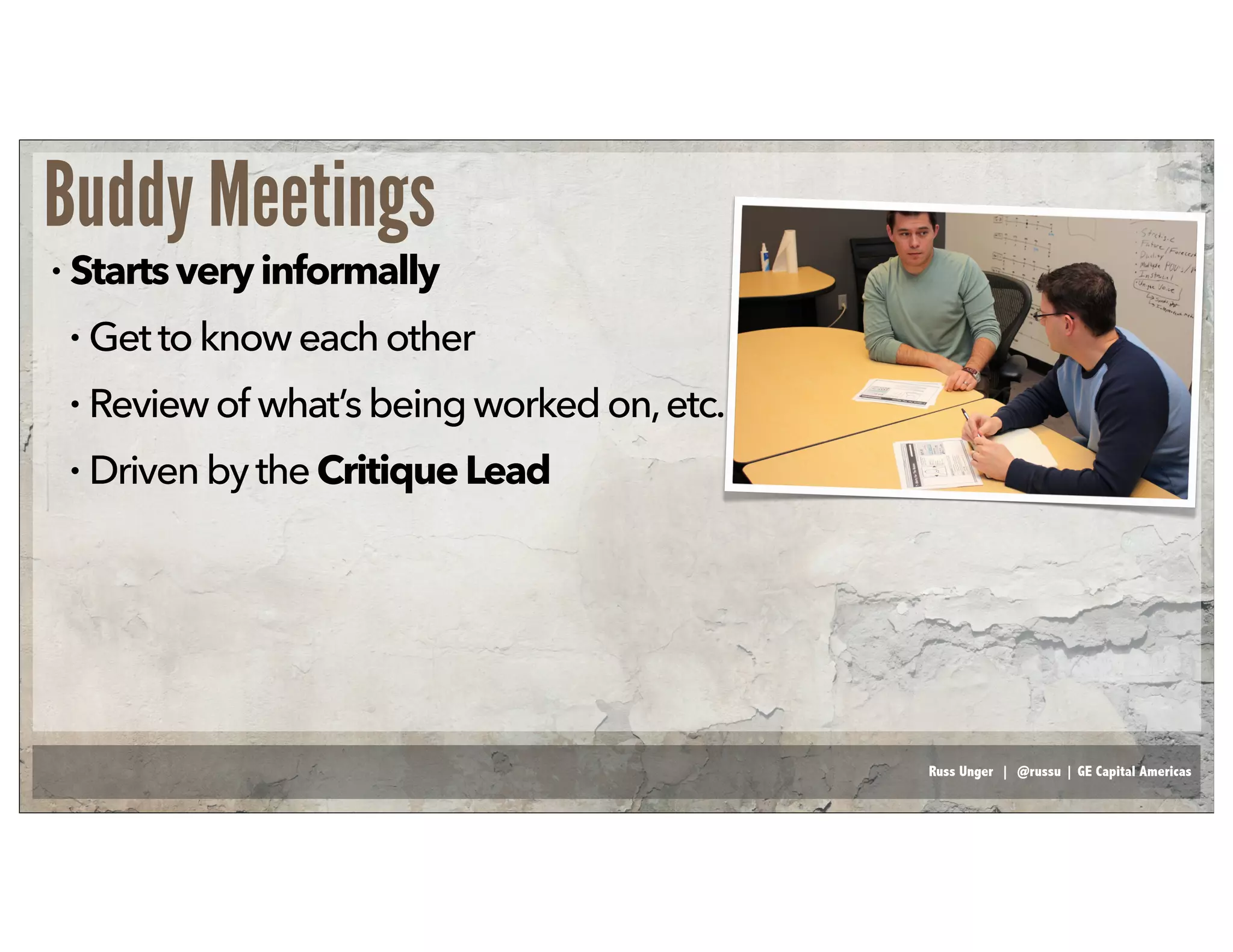 Russ Unger | @russu | GE Capital Americas
Buddy Meetings
• Startsveryinformally
• Gettoknoweachother
• Reviewof what’sbeing worked on,etc.
• DrivenbytheCritiqueLead
 