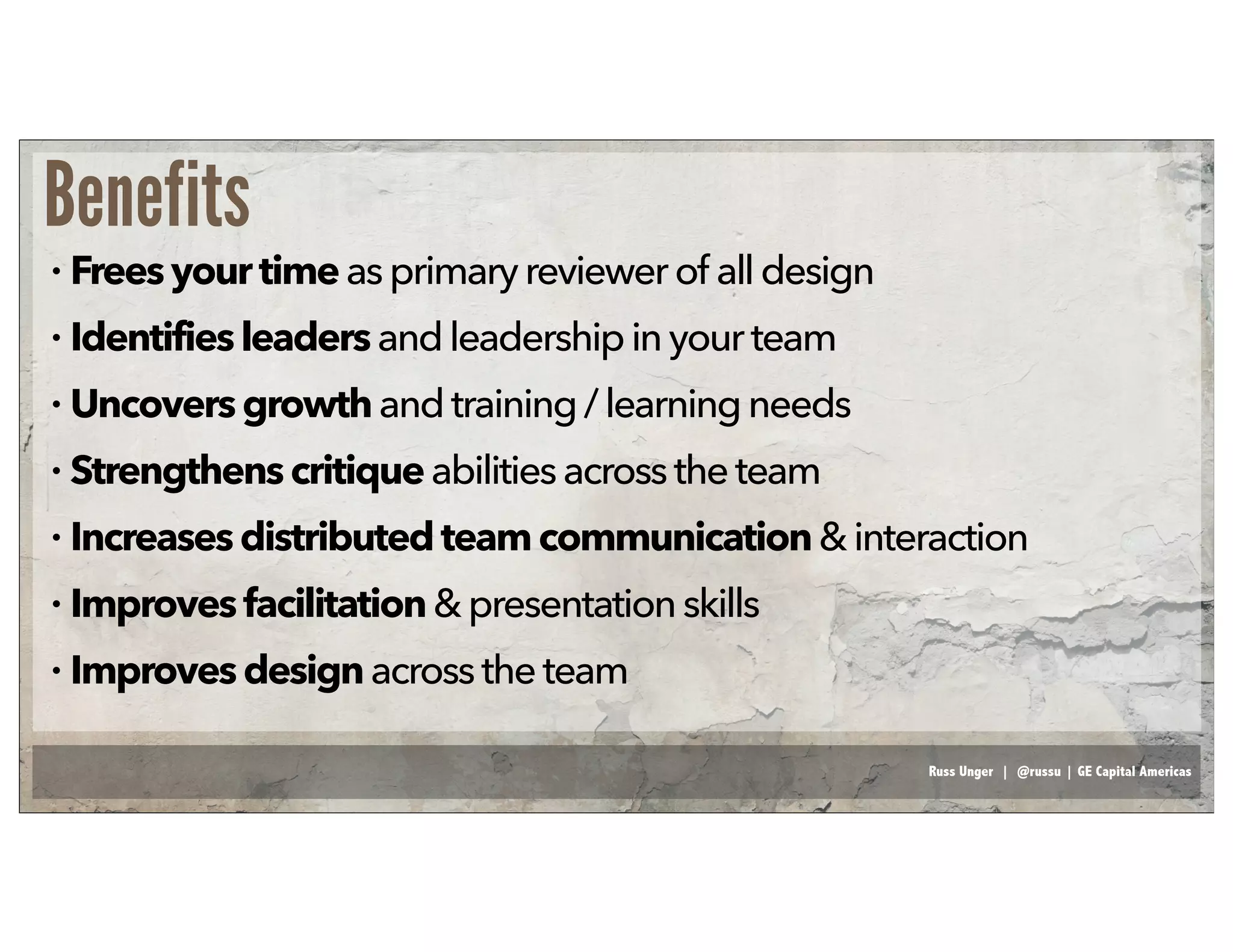 Russ Unger | @russu | GE Capital Americas
Benefits
• Freesyour timeasprimaryreviewerof all design
• Identifiesleadersand leadershipinyour team
• Uncoversgrowthand training /learning needs
• Strengthens critiqueabilitiesacrosstheteam
• Increasesdistributedteam communication&interaction
• Improvesfacilitation& presentationskills
• Improvesdesignacross the team
 