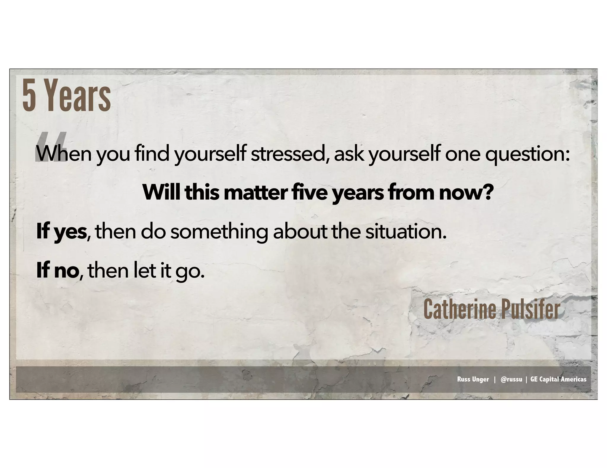 Russ Unger | @russu | GE Capital Americas
5 Years
Whenyoufindyourself stressed,ask yourself onequestion:
Willthis matterfiveyears fromnow?
If yes,then do somethingaboutthe situation.
If no,then let it go.
“
Catherine Pulsifer
 