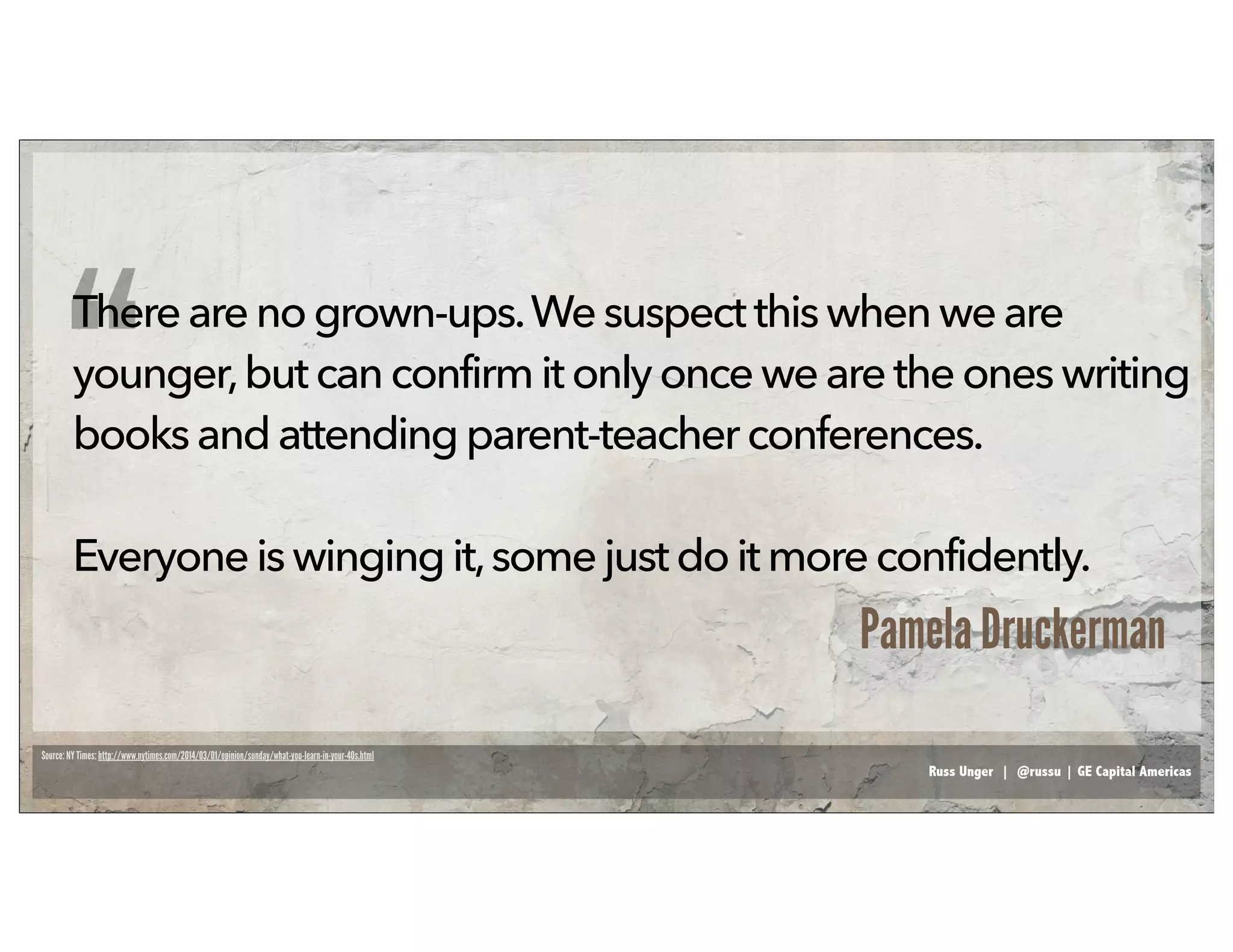 Russ Unger | @russu | GE Capital Americas
Thereare nogrown-ups.We suspect thiswhenweare
younger,but canconfirmit onlyoncewearetheoneswriting
booksandattendingparent-teacher conferences.
Everyoneis winging it,somejust do it moreconfidently.
“
Pamela Druckerman
Source: NY Times: http://www.nytimes.com/2014/03/01/opinion/sunday/what-you-learn-in-your-40s.html
 