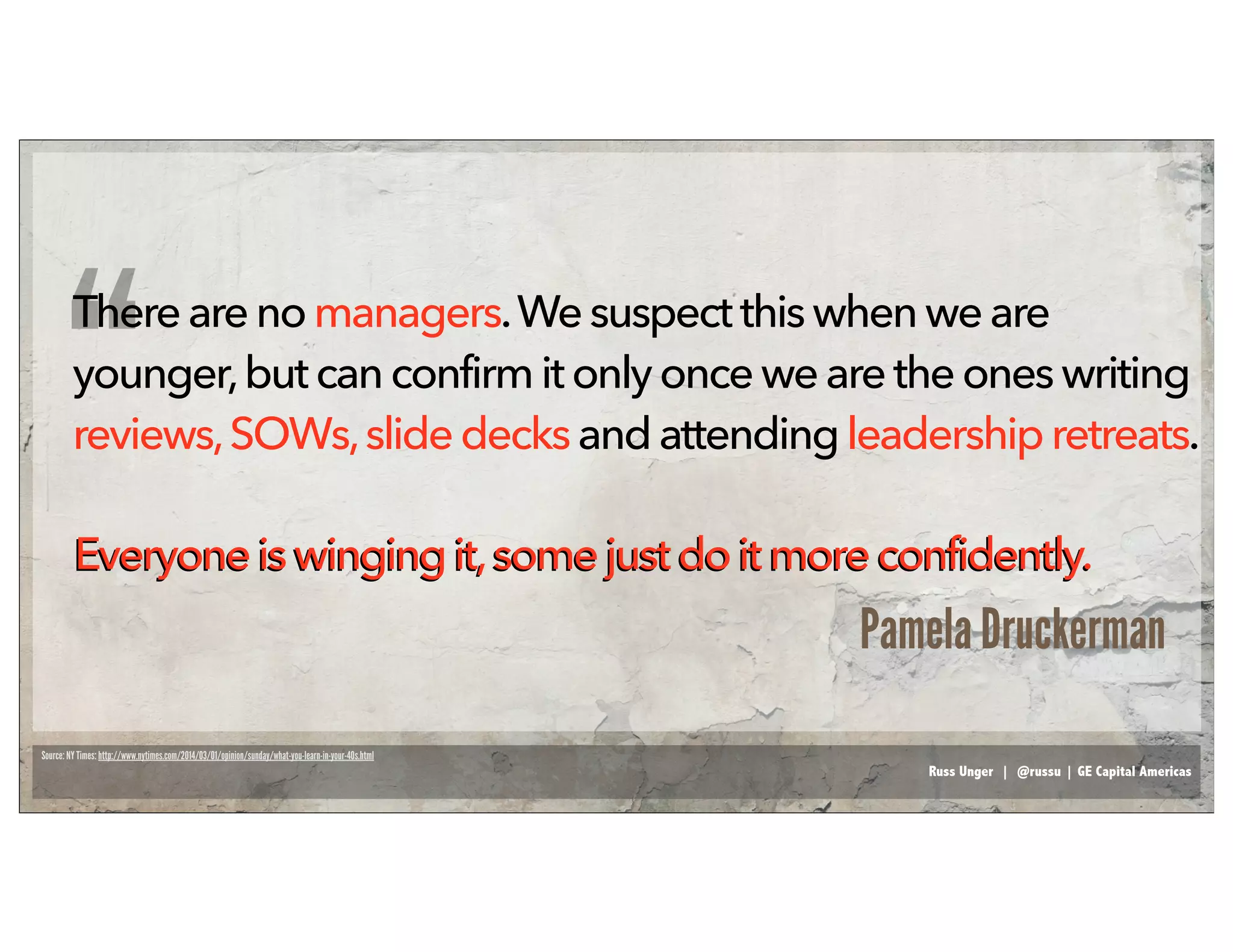 Russ Unger | @russu | GE Capital Americas
Thereare nomanagers.Wesuspect this whenwe are
younger,but canconfirmit onlyoncewearetheoneswriting
reviews,SOWs,slidedecksandattendingleadership retreats.
Everyoneis winging it,somejust do it moreconfidently.Everyoneiswingingit,somejust do it moreconfidently.
Source: NY Times: http://www.nytimes.com/2014/03/01/opinion/sunday/what-you-learn-in-your-40s.html
“
Pamela Druckerman
 