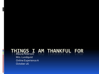 THINGS I AM THANKFUL FOR
  Maura Peterson
 Mrs. Lundquist
 Online Experience A
 October 26
 