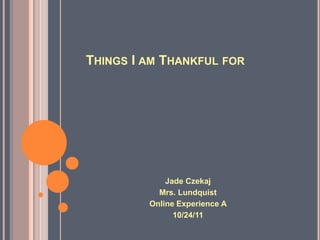 THINGS I AM THANKFUL FOR




             Jade Czekaj
           Mrs. Lundquist
         Online Experience A
               10/24/11
 