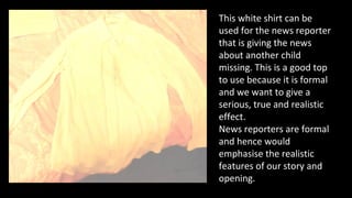 This white shirt can be
used for the news reporter
that is giving the news
about another child
missing. This is a good top
to use because it is formal
and we want to give a
serious, true and realistic
effect.
News reporters are formal
and hence would
emphasise the realistic
features of our story and
opening.
 