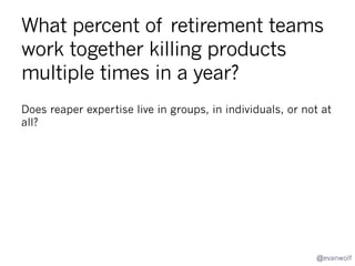 Who are the decision makers in
product retirement?
Who makes recommendations and who decides?
•  Product
•  Marketing
•  Engineering
•  Finance
•  CEO/COO

@evanwolf

 