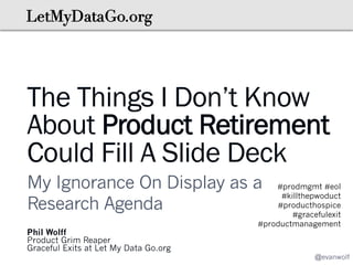 The Things I Don’t Know
About Product Retirement
Could Fill A Slide Deck
My Ignorance On Display as a
Research Agenda
Phil Wolff
Product Grim Reaper
Graceful Exits at Let My Data Go.org

#prodmgmt #eol
#killthepwoduct
#producthospice
#gracefulexit
#productmanagement

@evanwolf

 