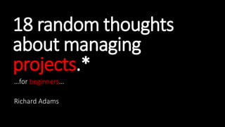 18 random thoughts
about managing
projects.*
…for beginners…
Richard Adams
 