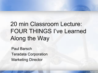 20 min Classroom Lecture:
FOUR THINGS I’ve Learned
Along the Way
Paul Barsch
Teradata Corporation
Marketing Director
 