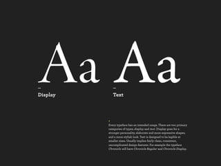 Aa Aa
_
Display
             _
             Text



          +
          Every typeface has an intended usage. There are two primary
          categories of types; display and text. Display goes for a
          stronger personality, elaborate and more expressive shapes,
          and a more stylish look. Text is designed to be legible at
          smaller sizes. Usually implies fairly clean, consistent,
          uncomplicated design features. For example the typeface
          Chronicle will have Chronicle Regular and Chronicle Display.
 