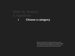 How to choose
a typeface
  1   Choose a category




             +
             Choose a type face that you think will match your work.
             What’s the purpose? Is it a Display face or a text face? Whats
             the classiﬁcation? Old Style, Modern, Slab Serif, Sans Serif,
             Script, Decorative? Serious look? Casual? Decorative?
 