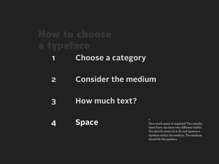 How to choose
a typeface
  1   Choose a category

  2   Consider the medium

  3   How much text?

                          +
  4   Space               How much space is required? Two equally
                          sized fonts can have very diﬀerent widths.
                          You should never try to ﬁt and squeeze a
                          typeface within the medium. The medium
                          should ﬁt the typeface.
 