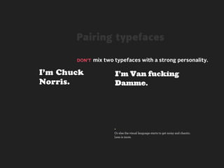 Pairing typefaces

       DON’T mix two typefaces with a strong personality.


I’m Chuck            I’m Van fucking
Norris.              Damme.




                     +
                     Or else the visual language starts to get noisy and chaotic.
                     Less is more.
 