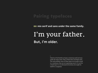 Pairing typefaces

DO mix serif and sans under the same family.




I’m your father.
But, I’m older.


              +
              Check out the families of types containing serif and sans
              under the same name: This is Fedra Sans and Fedra serif.
              The only problem: most of these types are actually rooted
              in a consensus, they are not expressing much. It's cool for
              a bank report or an informative brochure, but might be
              weak for a magazine.
 