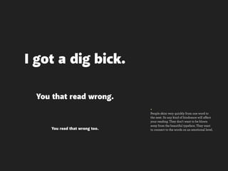 I got a dig bick.

 You that read wrong.
                               +
                               People skim very quickly from one word to
                               the next. So any kind of hindrance will affect
                               your reading. They don’t want to be blown
                               away from the beautiful typeface. They want
    You read that wrong too.   to connect to the words on an emotional level.
 