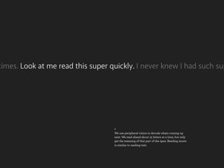 times. Look at me read this super quickly. I never knew I had such sup




                                   +
                                   We use peripheral vision to decode whats coming up
                                   next. We read ahead about 15 letters at a time, but only
                                   get the meaning of that part of the span. Reading music
                                   is similar to reading text.
 