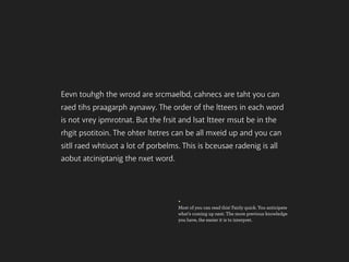 Eevn touhgh the wrosd are srcmaelbd, cahnecs are taht you can
raed tihs praagarph aynawy. The order of the ltteers in each word
is not vrey ipmrotnat. But the frsit and lsat ltteer msut be in the
rhgit psotitoin. The ohter ltetres can be all mxeid up and you can
sitll raed whtiuot a lot of porbelms. This is bceusae radenig is all
aobut atciniptanig the nxet word.




                                    +
                                    Most of you can read this! Fairly quick. You anticipate
                                    what’s coming up next. The more previous knowledge
                                    you have, the easier it is to interpret.
 