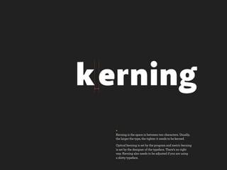 k erning
  +
  Kerning is the space in between two characters. Usually,
  the larger the type, the tighter it needs to be kerned.

  Optical kerning is set by the program and metric kerning
  is set by the designer of the typeface. There’s no right
  way. Kerning also needs to be adjusted if you are using
  a shitty typeface.
 