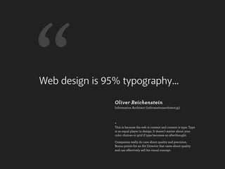 “
Web design is 95% typography...
                Oliver Reichenstein
                Information Architect (informationarchitect.jp)




                +
                This is because the web is content and content is type. Type
                is an equal player in design. It doesn’t matter about your
                color choices or grid if type becomes an afterthought.

                Companies really do care about quality and precision.
                Bonus points for an Art Director that cares about quality
                and can effectively sell his visual concept.
 