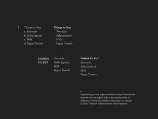 I.   Things to Buy       Things to Buy
     a. Avocado            Avocado
     b. Salsa (spicy)      Salsa (spicy)
     c. Milk               Milk
     d. Paper Towels       Paper Towels




                THINGS   Avocado           THINGS TO BUY
                TO BUY   Salsa (spicy)     Avocado
                         Milk              Salsa (spicy)
                         Paper Towels      Milk
                                           Paper Towels




                                           +
                                           Emphasizing a word or phrase within a body of text usually
                                           requires only one signal. Italic is the standard form of
                                           emphasis. There's also boldface, small caps, or a change
                                           in color. There are endless ways to create emphasis.
 