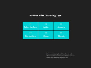My Nine Rules On Setting Type


      01             02                          03

Select the face.   Grid it.                 Group it.

      04             05                          06

 Size matters.     Color.                   Align it.




                       +
                       Next comes aligning the info based on the grid.
                       There are endless varieties of possibilities here and
                       I spend most of my time designing this.
 