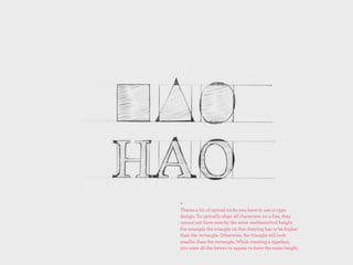 +
Theres a lot of optical tricks you have to use in type
design. To optically align all characters on a line, they
cannot not have exactly the same mathematical height.
For example the triangle on this drawing has to be higher
than the rectangle. Otherwise, the triangle will look
smaller than the rectangle. While creating a typeface,
you want all the letters to appear to have the same height.
 