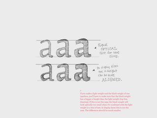 +
If you make a light weight and the black weight of one
typeface, you'll have to make sure that the black weight
has a bigger x-height than the light weight (top line
drawing). If this is not the case, the black weight will
look optically too small when it's combined with the light
weight in a line of text. In display faces this is not the
case. The diﬀerence should be much smaller.
 