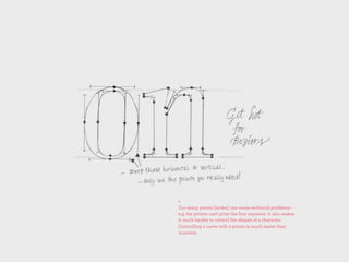 +
Too many points (nodes) can cause technical problems -
e.g. the printer can't print the font anymore. It also makes
it much harder to control the shapes of a character.
Controlling a curve with 2 points is much easier than
12 points.
 