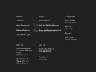 www.                     Tools                           Software
Typophile                What The Font?                  Font Explorer X
                                                         (Font Management)
I Love Typography      Tools and
                         Kern me (the kerning game)
                                                         FontLab
                                                         (Type Design)
Typography Served
                       Resources
                         Shape type (type design game)
                                                         Liveview
Thinking with Type
                                                         Font Finder
                                                         (Browser Extension)



Books                    Video
Stop Stealing Sheep      Jason Santa Maria on
& Find Out How Type      Web Typography
Works
by Erik Spiekermann
                         Helvetica
The Elements of          (Documentary)
Typographic Style
by Robert Bringhurst
 
