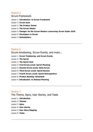 Module 5
Scrum Framework
Lesson 1: Introduction to Scrum Framework
Lesson 2: Scrum team
Lesson 3: The Product Owner
Lesson 4: The Scrum Master
Lesson 5: Changes for the Scrum Masters concerning Scrum Guide 2020
Lesson 6: Developers in Scrum
Lesson 7: Stakeholders
Module 6
Scrum timeboxing, Scrum Events, and more...
Lesson 1: Scrum Timeboxing and Scrum Events
Lesson 2: The Sprint
Lesson 3: The Sprint Goal
Lesson 4: First Scrum event: Sprint Planning
Lesson 5: Second Scrum event: Daily Scrum
Lesson 6: Third Scrum event: Sprint Review
Lesson 7: Fourth Scrum event: Sprint Retrospective
Lesson 8: Product Backlog refinement
Lesson 9: Introduction to Release Planning
Module 7
The Theme, Epics, User Stories, and Tasks
Lesson 1: Introduction
Lesson 2: Themes
Lesson 3: Epics
Lesson 4: User stories
Lesson 5: User Story Mapping
Lesson 6: Tasks
 