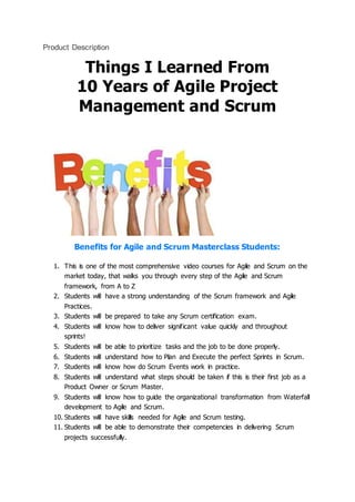 Product Description
Things I Learned From
10 Years of Agile Project
Management and Scrum
Benefits for Agile and Scrum Masterclass Students:
1. This is one of the most comprehensive video courses for Agile and Scrum on the
market today, that walks you through every step of the Agile and Scrum
framework, from A to Z
2. Students will have a strong understanding of the Scrum framework and Agile
Practices.
3. Students will be prepared to take any Scrum certification exam.
4. Students will know how to deliver significant value quickly and throughout
sprints!
5. Students will be able to prioritize tasks and the job to be done properly.
6. Students will understand how to Plan and Execute the perfect Sprints in Scrum.
7. Students will know how do Scrum Events work in practice.
8. Students will understand what steps should be taken if this is their first job as a
Product Owner or Scrum Master.
9. Students will know how to guide the organizational transformation from Waterfall
development to Agile and Scrum.
10. Students will have skills needed for Agile and Scrum testing.
11. Students will be able to demonstrate their competencies in delivering Scrum
projects successfully.
 