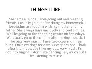 THINGS I LIKE.
   My name is Ainoa. I love going out and meeting
friends. I usually go out after doing my homework. I
   love going to shopping with my mother and my
 father. She always buys me lovely and cool clothes.
 We like going to the shopping centre on Saturdays.
 We usually go to the cinema after having a snack. I
    like pets very much. I have two dogs and three
birds. I take my dogs for a walk every day anal I look
  after them because I like my pets very much. I´m
not into singing. I don´t like dancing very much but I
                 like listening to music.
 