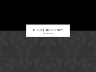 THINGS I LIKE AND WHY.
       By Sam Kay
 