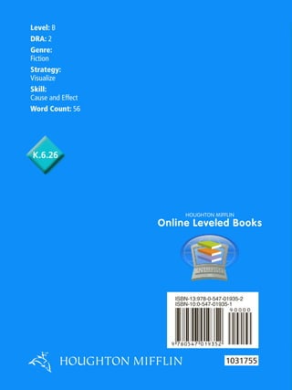 Level: B
DRA: 2
Genre:
Fiction
Strategy:
Visualize
Skill:
Cause and Effect
Word Count: 56

K.6.26

HOUGHTON MIFFLIN

Online Leveled Books

ISBN-13:978-0-547-01935-2
ISBN-10:0-547-01935-1

by Corey Mason
illustrated by Rob Hefferan
1031755
H O UG H T O N M IF F L IN

 