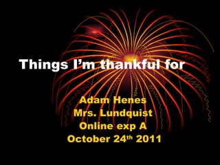 Things I’m thankful for  Adam Henes  Mrs. Lundquist  Online exp A  October 24 th  2011 