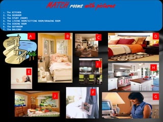 MATCH rooms with pictures
1. The KITCHEN
2. The BEDROOM
3. The STUDY (ROOM)
4. The LIVING ROOM/SITTING ROOM/DRAWING ROOM
5. The DINING ROOM
6. The BATHROOM
7. The BALCONY
A B C D
I
H
E
F
J G