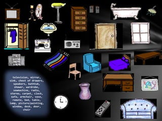 television, mirror,
sink, chest of drawers,
speakers, bathtub,
shower, wardrobe,
sewmachine, radio,
stereo, carpet, clock,
sofa, armchair, vase,
remote, bed, table,
lamp, picture/painting,
window, desk, door,
chair