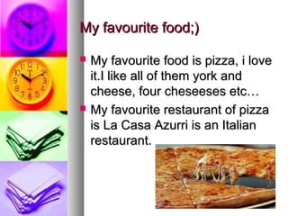 My favourite food;)

   My favourite food is pizza, i love
    it.I like all of them york and
    cheese, four cheseeses etc…
   My favourite restaurant of pizza
    is La Casa Azurri is an Italian
    restaurant.
 