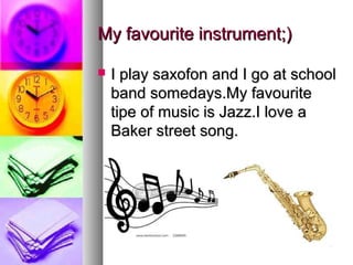 My favourite instrument;)

   I play saxofon and I go at school
    band somedays.My favourite
    tipe of music is Jazz.I love a
    Baker street song.
 
