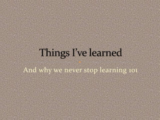 And why we never stop learning 101
 