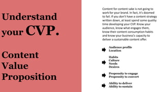 Understand
your CVP.
Content
Value
Proposition
Audience profile
Location
Habits
Culture
Needs
Desires
Propensity to engage
Propensity to convert
Ability to deliver
Ability to sustain
Content for content sake is not going to
work for your brand. In fact, it’s doomed
to fail. If you don’t have a content strategy
written down, at least spend some quality
time developing your CVP. Know your
audience, know what engages them,
know their content consumption habits
and know your business’s capacity to
deliver a sustainable content offer.
 