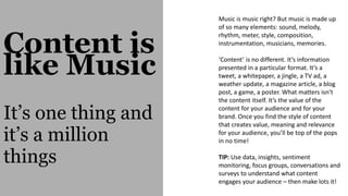 Content is
like Music
It’s one thing and
it’s a million
things
Music is music right? But music is made up
of so many elements: sound, melody,
rhythm, meter, style, composition,
instrumentation, musicians, memories.
‘Content’ is no different. It’s information
presented in a particular format. It’s a
tweet, a whitepaper, a jingle, a TV ad, a
weather update, a magazine article, a blog
post, a game, a poster. What matters isn’t
the content itself. It’s the value of the
content for your audience and for your
brand. Once you find the style of content
that creates value, meaning and relevance
for your audience, you’ll be top of the pops
in no time!
TIP: Use data, insights, sentiment
monitoring, focus groups, conversations and
surveys to understand what content
engages your audience – then make lots it!
 