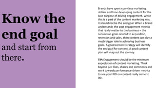 Know the
end goal
and start from
there.
Brands have spent countless marketing
dollars and time developing content for the
sole purpose of driving engagement. While
this is a part of the content marketing mix,
it should not be the end goal. When a brand
understands the post engagement metrics
that really matter to the business – the
conversion goals related to acquisition,
retention and sales, then content can play a
much bigger role in achieving business
goals. A good content strategy will identify
the end goal for content. A good content
plan will map out the journey.
TIP: Engagement should be the minimum
expectation of content marketing. Think
beyond just likes, shares and comments and
work towards performance-driven metrics
to see your ROI on content really come to
life.
 